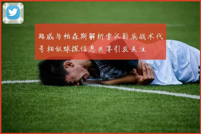 路威与帕森斯解析索汉卧底战术代号相似球探信息共享引发关注