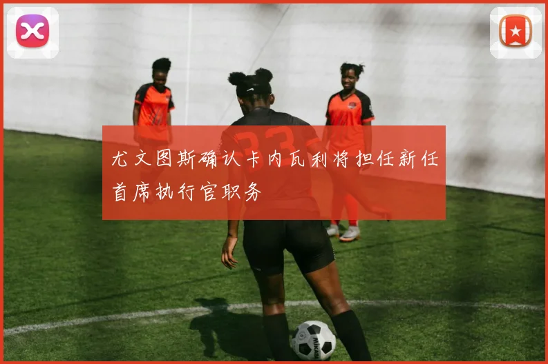 尤文图斯确认卡内瓦利将担任新任首席执行官职务