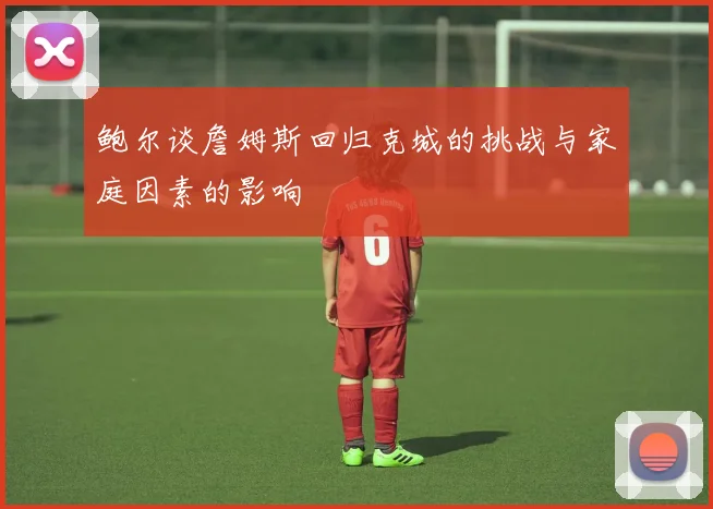 鲍尔谈詹姆斯回归克城的挑战与家庭因素的影响
