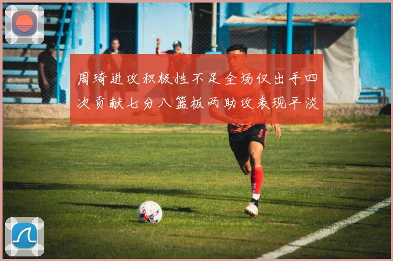 周琦进攻积极性不足全场仅出手四次贡献七分八篮板两助攻表现平淡