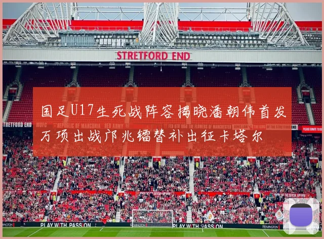 国足U17生死战阵容揭晓潘朝伟首发万项出战邝兆镭替补出征卡塔尔