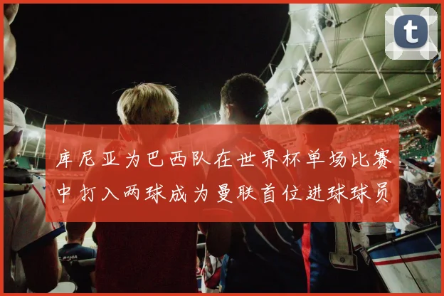 库尼亚为巴西队在世界杯单场比赛中打入两球成为曼联首位进球球员