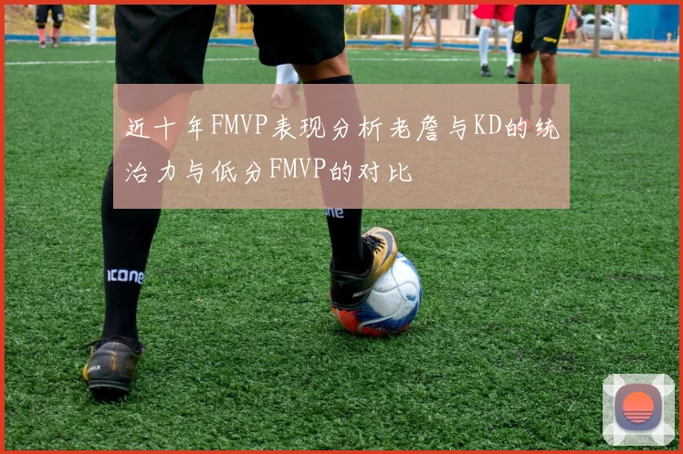近十年FMVP表现分析老詹与KD的统治力与低分FMVP的对比