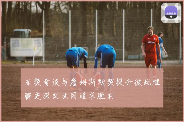 东契奇谈与詹姆斯默契提升彼此理解更深刻共同追求胜利