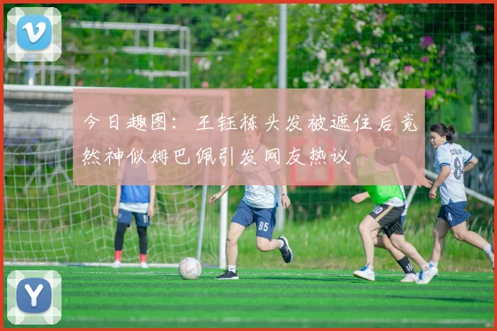今日趣图：王钰栋头发被遮住后竟然神似姆巴佩引发网友热议