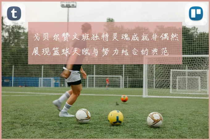 戈贝尔赞文班独特灵魂成就非偶然展现篮球天赋与努力结合的典范