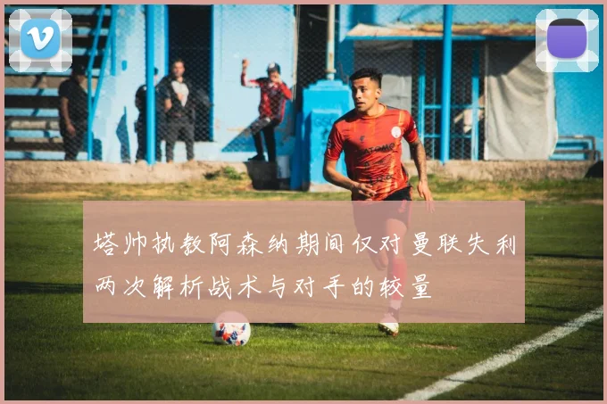 塔帅执教阿森纳期间仅对曼联失利两次解析战术与对手的较量