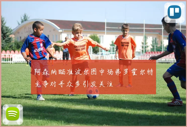 阿森纳瞄准波尔图中场弗罗霍尔特竞争对手众多引发关注