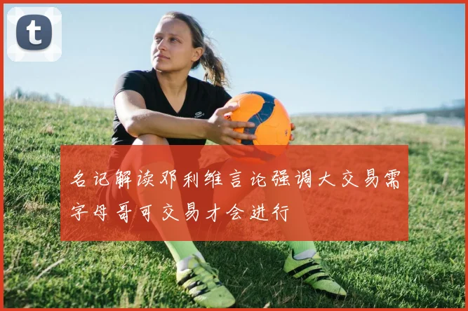 名记解读邓利维言论强调大交易需字母哥可交易才会进行