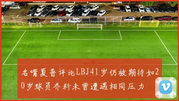 名嘴夏普评论LBJ41岁仍被期待如20岁球员乔科未曾遭遇相同压力