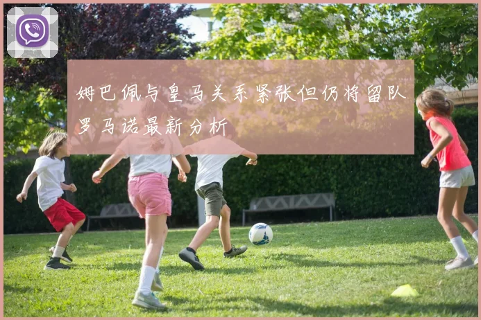姆巴佩与皇马关系紧张但仍将留队罗马诺最新分析