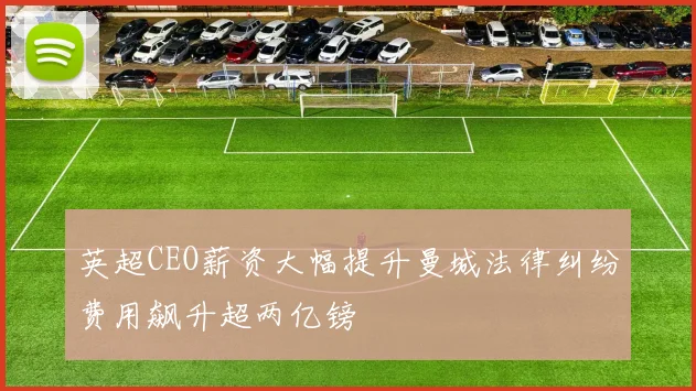 英超CEO薪资大幅提升曼城法律纠纷费用飙升超两亿镑