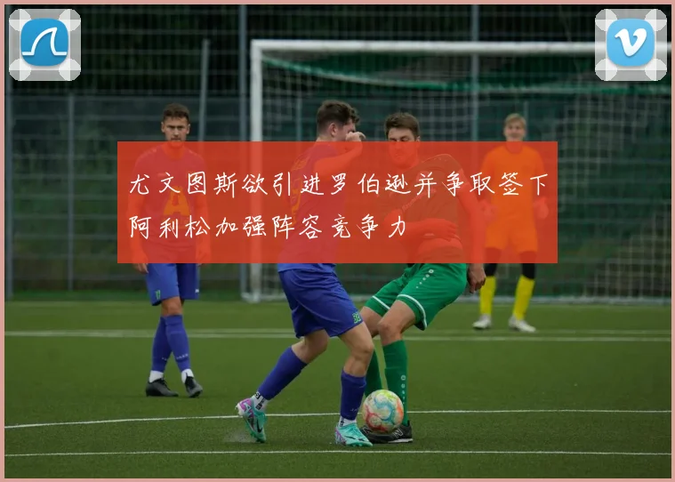尤文图斯欲引进罗伯逊并争取签下阿利松加强阵容竞争力