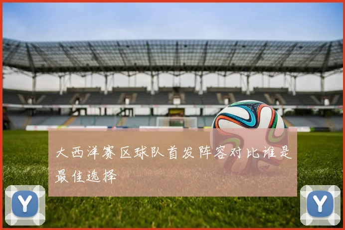 大西洋赛区球队首发阵容对比谁是最佳选择