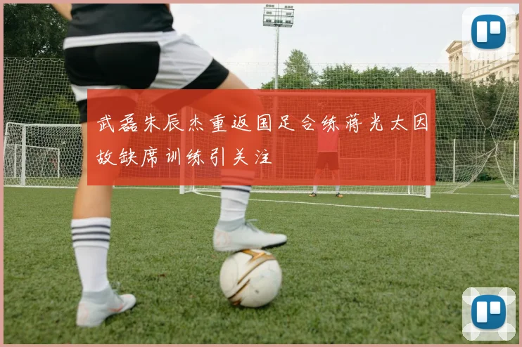 武磊朱辰杰重返国足合练蒋光太因故缺席训练引关注